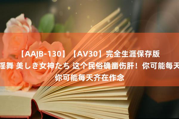 【AAJB-130】【AV30】完全生涯保存版 永遠なる淫舞 美しき女神たち 这个民俗确凿伤肝！你可能每天齐在作念