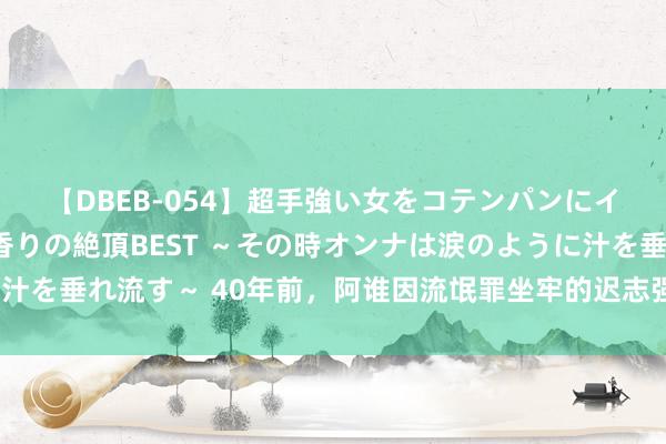 【DBEB-054】超手強い女をコテンパンにイカせまくる！危険な香りの絶頂BEST ～その時オンナは涙のように汁を垂れ流す～ 40年前，阿谁因流氓罪坐牢的迟志强，如今过得若何了？