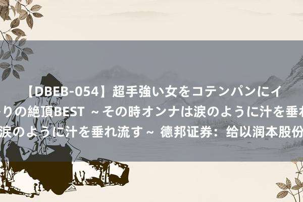 【DBEB-054】超手強い女をコテンパンにイカせまくる！危険な香りの絶頂BEST ～その時オンナは涙のように汁を垂れ流す～ 德邦证券：给以润本股份买入评级