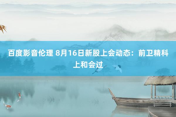 百度影音伦理 8月16日新股上会动态：前卫精科上和会过