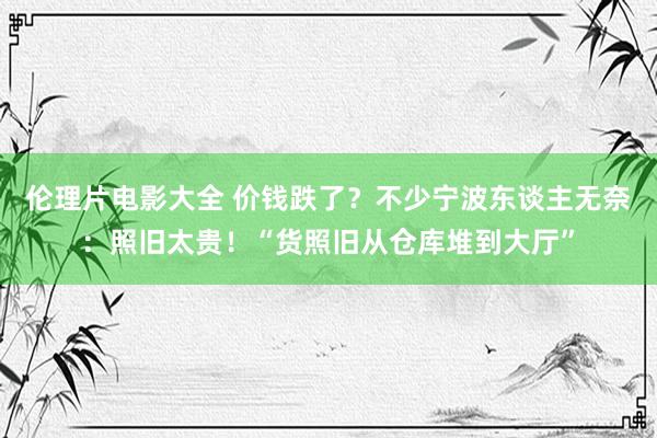 伦理片电影大全 价钱跌了？不少宁波东谈主无奈：照旧太贵！“货照旧从仓库堆到大厅”