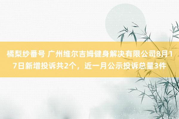 橘梨纱番号 广州维尔吉姆健身解决有限公司8月17日新增投诉共2个，近一月公示投诉总量3件