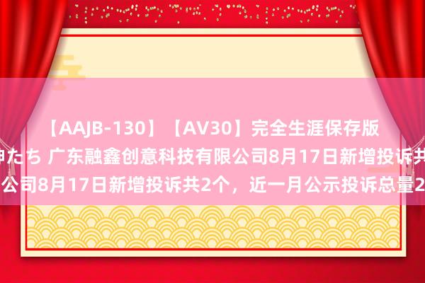 【AAJB-130】【AV30】完全生涯保存版 永遠なる淫舞 美しき女神たち 广东融鑫创意科技有限公司8月17日新增投诉共2个，近一月公示投诉总量2件