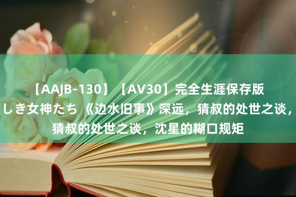 【AAJB-130】【AV30】完全生涯保存版 永遠なる淫舞 美しき女神たち 《边水旧事》深远，猜叔的处世之谈，沈星的糊口规矩