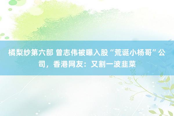 橘梨纱第六部 曾志伟被曝入股“荒诞小杨哥”公司，香港网友：又割一波韭菜