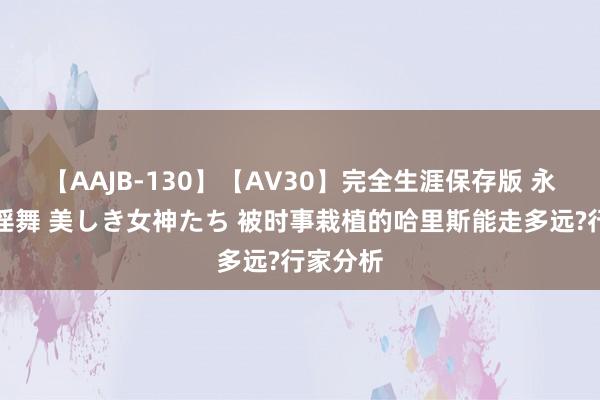 【AAJB-130】【AV30】完全生涯保存版 永遠なる淫舞 美しき女神たち 被时事栽植的哈里斯能走多远?行家分析