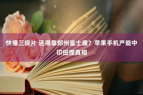 快播三级片 还得靠郑州富士康？苹果手机产能中印扭捏真相