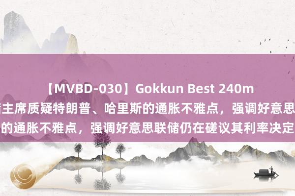 【MVBD-030】Gokkun Best 240min. 総勢12名 芝加哥联储主席质疑特朗普、哈里斯的通胀不雅点，强调好意思联储仍在磋议其利率决定