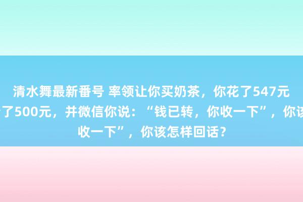 清水舞最新番号 率领让你买奶茶，你花了547元，他给你转了500元，并微信你说：“钱已转，你收一下”，你该怎样回话？