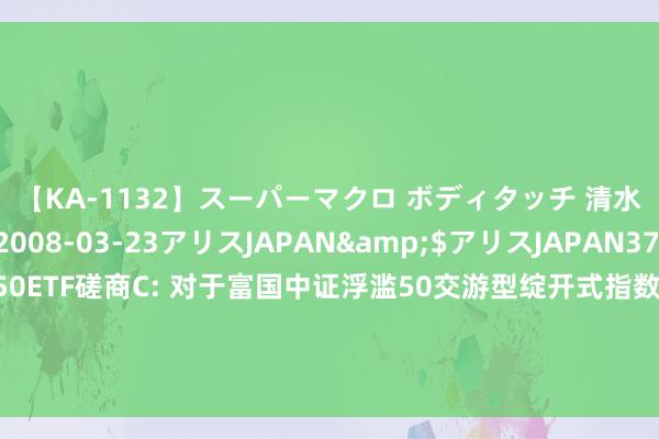 【KA-1132】スーパーマクロ ボディタッチ 清水舞</a>2008-03-23アリスJAPAN&$アリスJAPAN37分钟 富国中证浮滥50ETF磋商C: 对于富国中证浮滥50交游型绽开式指数证券投资基金磋商基金暂停通过直销渠谈对本基金C类份额的申购、调治转入及按期定额投资业务的公告