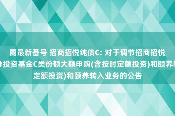 蘭最新番号 招商招悦纯债C: 对于调节招商招悦纯债债券型证券投资基金C类份额大额申购(含按时定额投资)和颐养转入业务的公告