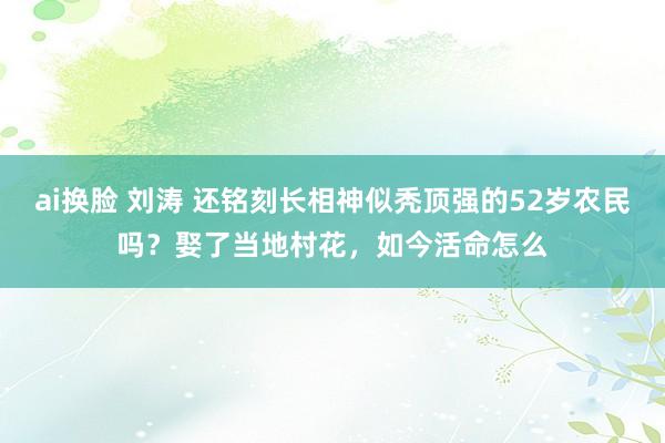 ai换脸 刘涛 还铭刻长相神似秃顶强的52岁农民吗？娶了当地村花，如今活命怎么