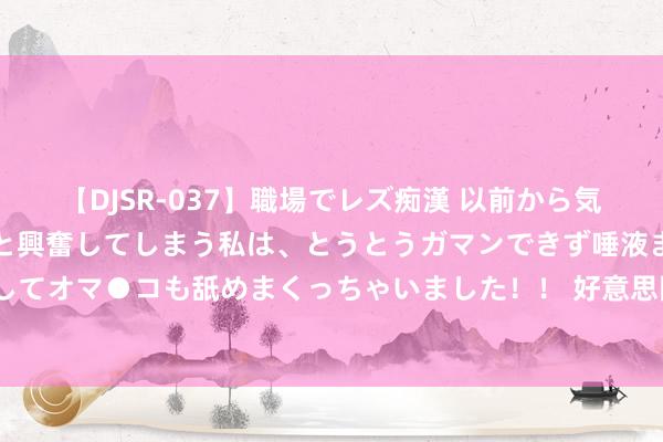 【DJSR-037】職場でレズ痴漢 以前から気になるあの娘を見つけると興奮してしまう私は、とうとうガマンできず唾液まみれでディープキスをしてオマ●コも舐めまくっちゃいました！！ 好意思国在中印购俄石油上履行“双标”，公正是不是许多？