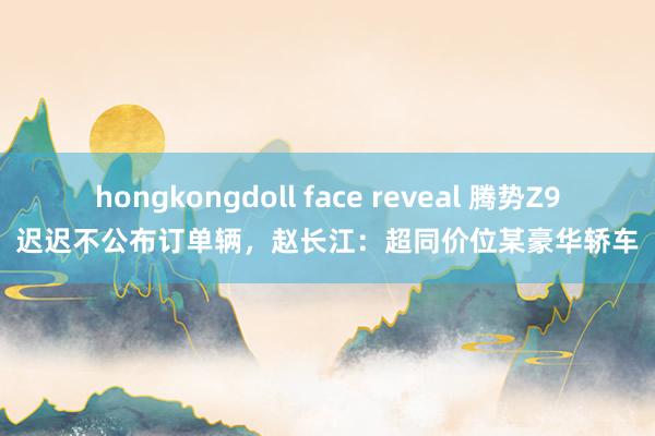 hongkongdoll face reveal 腾势Z9迟迟不公布订单辆，赵长江：超同价位某豪华轿车