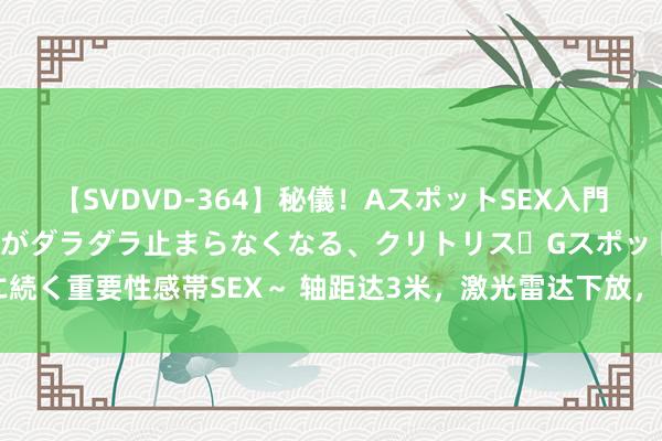 【SVDVD-364】秘儀！AスポットSEX入門 ～刺激した瞬間から愛液がダラダラ止まらなくなる、クリトリス・Gスポットに続く重要性感帯SEX～ 轴距达3米，激光雷达下放，增配还降价，此次能救市吗？