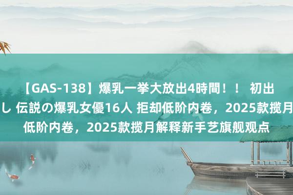【GAS-138】爆乳一挙大放出4時間！！ 初出し！すべて撮り下ろし 伝説の爆乳女優16人 拒却低阶内卷，2025款揽月解释新手艺旗舰观点