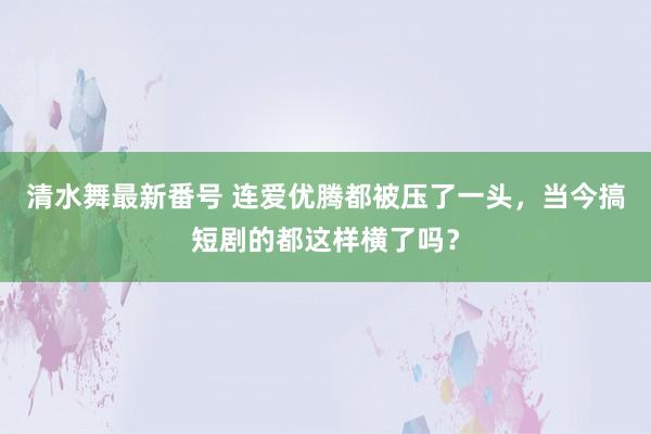 清水舞最新番号 连爱优腾都被压了一头，当今搞短剧的都这样横了吗？