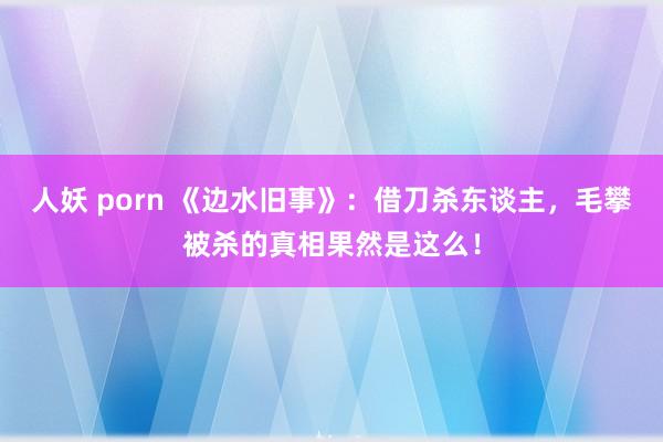 人妖 porn 《边水旧事》：借刀杀东谈主，毛攀被杀的真相果然是这么！