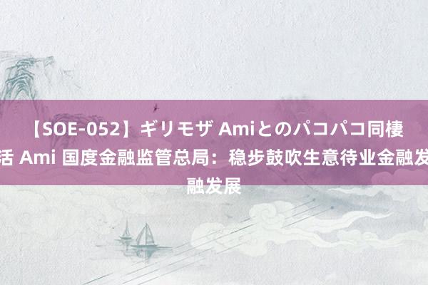 【SOE-052】ギリモザ Amiとのパコパコ同棲生活 Ami 国度金融监管总局：稳步鼓吹生意待业金融发展