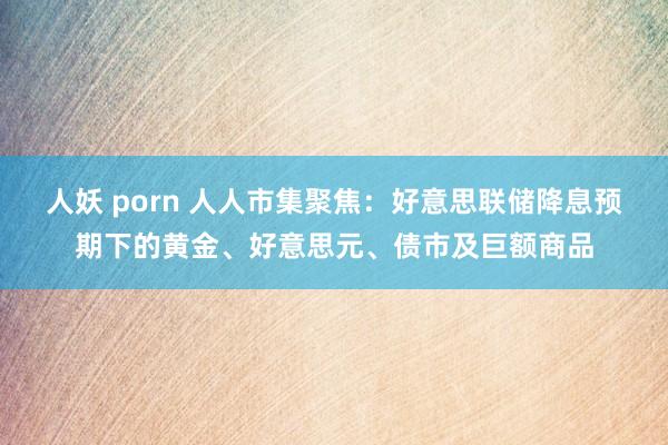 人妖 porn 人人市集聚焦：好意思联储降息预期下的黄金、好意思元、债市及巨额商品