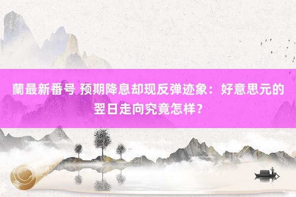 蘭最新番号 预期降息却现反弹迹象：好意思元的翌日走向究竟怎样？