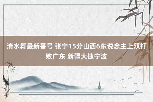 清水舞最新番号 张宁15分山西6东说念主上双打败广东 新疆大捷宁波