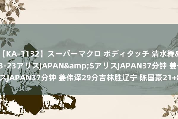 【KA-1132】スーパーマクロ ボディタッチ 清水舞</a>2008-03-23アリスJAPAN&$アリスJAPAN37分钟 姜伟泽29分吉林胜辽宁 陈国豪21+8北控胜广厦