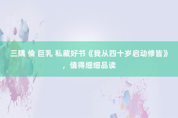 三隅 倫 巨乳 私藏好书《我从四十岁启动修皆》，值得细细品读