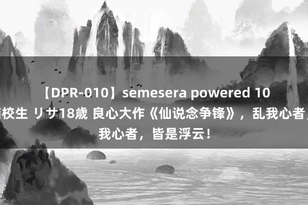 【DPR-010】semesera powered 10 ギャル女痴校生 リサ18歳 良心大作《仙说念争锋》，乱我心者，皆是浮云！