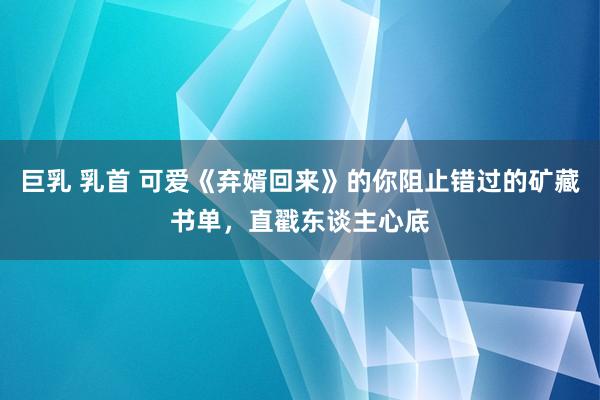 巨乳 乳首 可爱《弃婿回来》的你阻止错过的矿藏书单，直戳东谈主心底