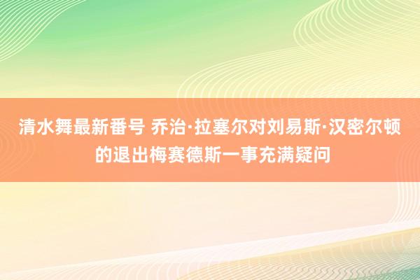 清水舞最新番号 乔治·拉塞尔对刘易斯·汉密尔顿 的退出梅赛德斯一事充满疑问