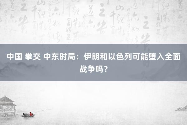 中国 拳交 中东时局：伊朗和以色列可能堕入全面战争吗？