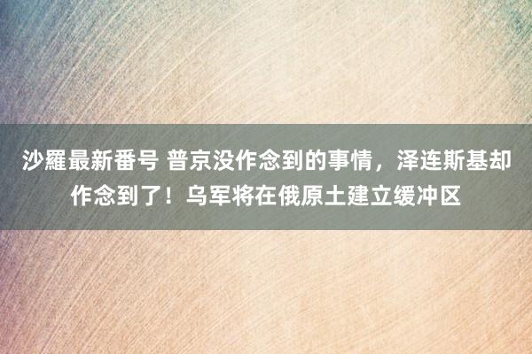 沙羅最新番号 普京没作念到的事情，泽连斯基却作念到了！乌军将在俄原土建立缓冲区