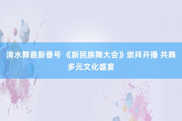 清水舞最新番号 《新民族舞大会》崇拜开播 共舞多元文化盛宴