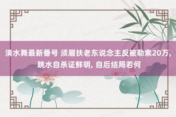 清水舞最新番号 须眉扶老东说念主反被勒索20万， 跳水自杀证鲜明， 自后结局若何