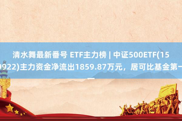 清水舞最新番号 ETF主力榜 | 中证500ETF(159922)主力资金净流出1859.87万元，居可比基金第一