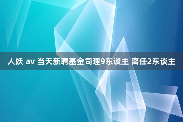 人妖 av 当天新聘基金司理9东谈主 离任2东谈主