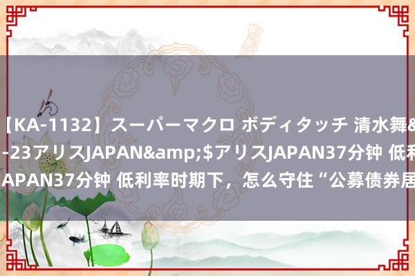 【KA-1132】スーパーマクロ ボディタッチ 清水舞</a>2008-03-23アリスJAPAN&$アリスJAPAN37分钟 低利率时期下，怎么守住“公募债券居品”的性价比？