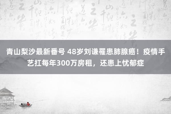 青山梨沙最新番号 48岁刘谦罹患肺腺癌！疫情手艺扛每年300万房租，还患上忧郁症