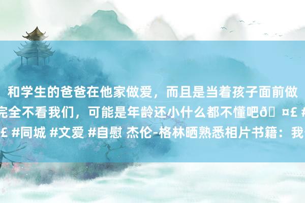 和学生的爸爸在他家做爱，而且是当着孩子面前做爱，太刺激了，孩子完全不看我们，可能是年龄还小什么都不懂吧? #同城 #文爱 #自慰 杰伦-格林晒熟悉相片书籍：我一直王人在保握专注！