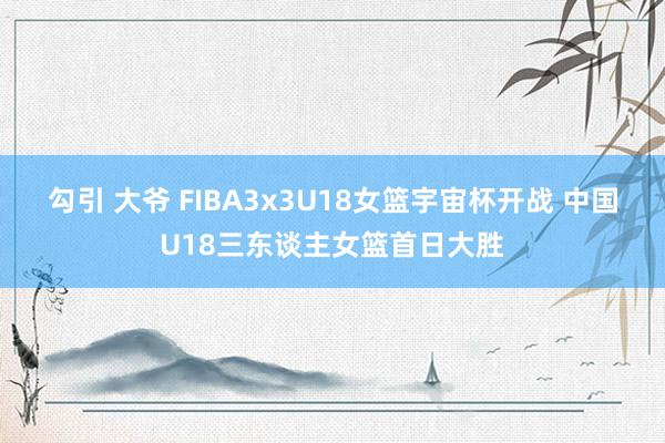 勾引 大爷 FIBA3x3U18女篮宇宙杯开战 中国U18三东谈主女篮首日大胜