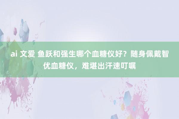 ai 文爱 鱼跃和强生哪个血糖仪好？随身佩戴智优血糖仪，难堪出汗速叮嘱