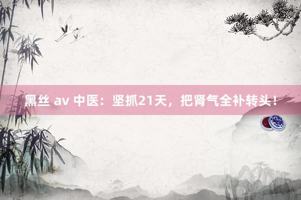 黑丝 av 中医：坚抓21天，<a href=