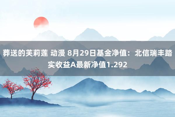 葬送的芙莉莲 动漫 8月29日基金净值：北信瑞丰踏实收益A最新净值1.292