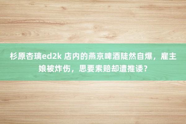 杉原杏璃ed2k 店内的燕京啤酒陡然自爆，雇主娘被炸伤，思要索赔却遭推诿？