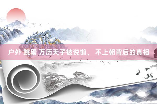 户外 跳蛋 万历天子被说懒、 不上朝背后的真相