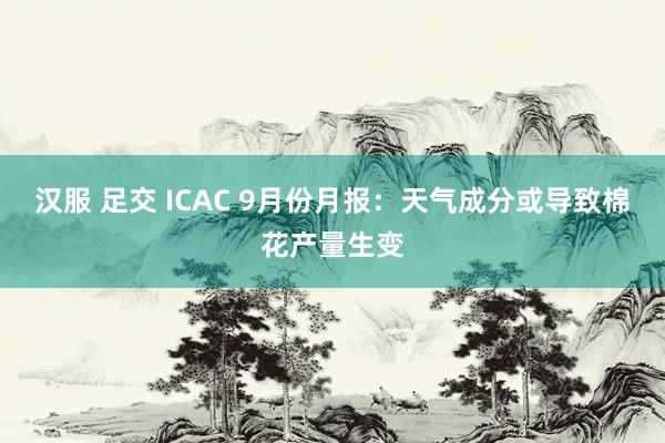 汉服 足交 ICAC 9月份月报：天气成分或导致棉花产量生变