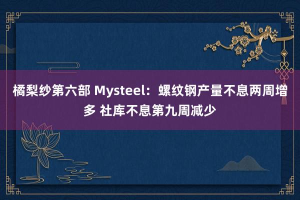 橘梨纱第六部 Mysteel：螺纹钢产量不息两周增多 社库不息第九周减少