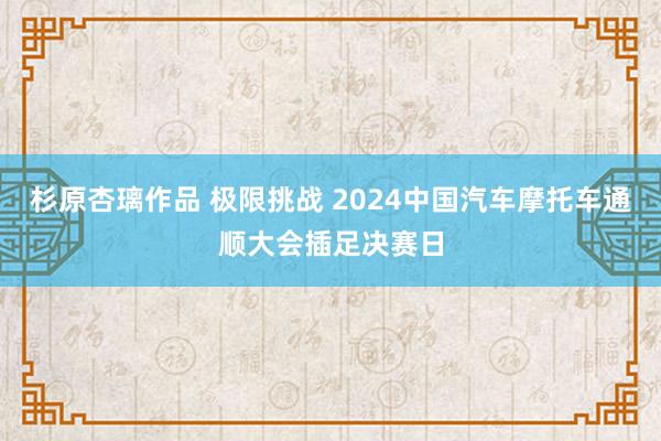 杉原杏璃作品 极限挑战 2024中国汽车摩托车通顺大会插足决赛日