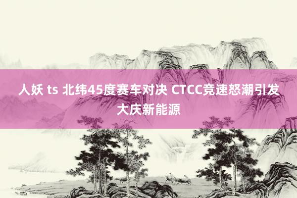 人妖 ts 北纬45度赛车对决 CTCC竞速怒潮引发大庆新能源